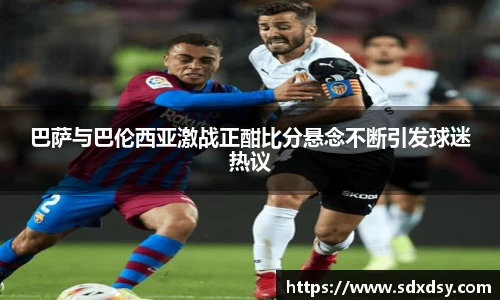 巴萨与巴伦西亚激战正酣比分悬念不断引发球迷热议