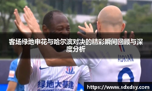 客场绿地申花与哈尔滨对决的精彩瞬间回顾与深度分析